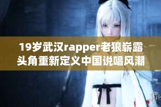 19岁武汉rapper老狼崭露头角重新定义中国说唱风潮