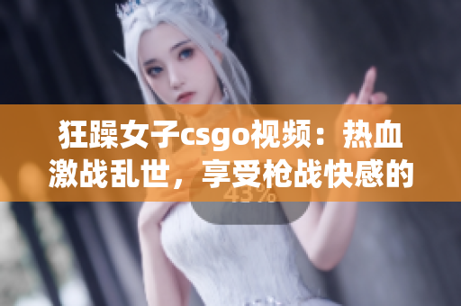 狂躁女子csgo视频：热血激战乱世，享受枪战快感的必看之选！