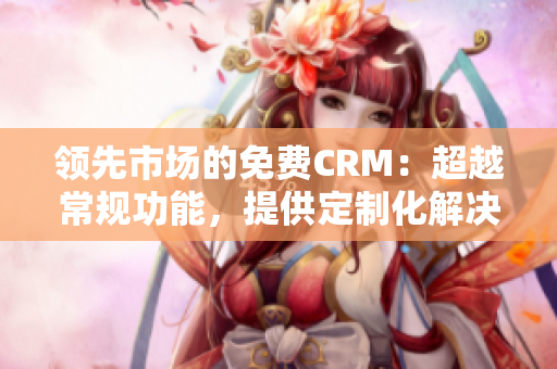 领先市场的免费CRM：超越常规功能，提供定制化解决方案