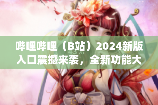 哔哩哔哩（B站）2024新版入口震撼来袭，全新功能大揭秘(1)