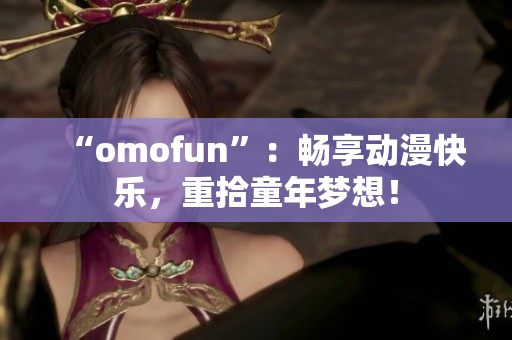 “omofun”：畅享动漫快乐，重拾童年梦想！