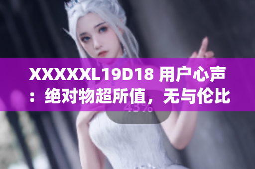 XXXXXL19D18 用户心声：绝对物超所值，无与伦比的体验分享(1)