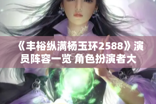 《丰裕纵满杨玉环2588》演员阵容一览 角色扮演者大揭秘