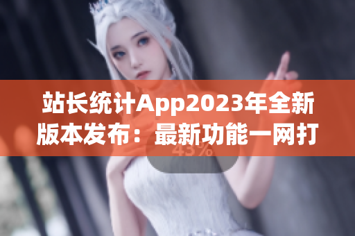 站长统计App2023年全新版本发布：最新功能一网打尽【最全报道】(1)