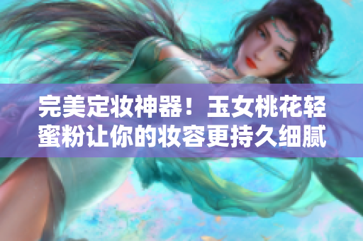 完美定妆神器！玉女桃花轻蜜粉让你的妆容更持久细腻