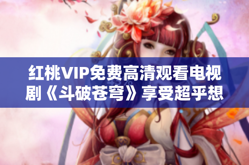 红桃VIP免费高清观看电视剧《斗破苍穹》享受超乎想象的画质视频！