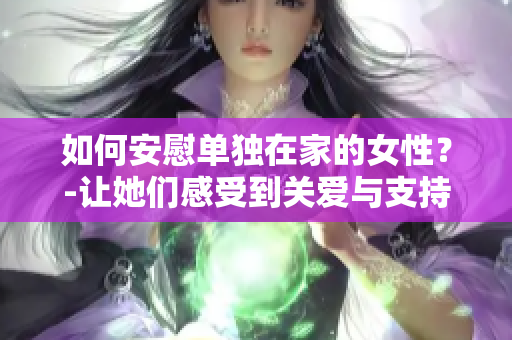 如何安慰单独在家的女性？-让她们感受到关爱与支持