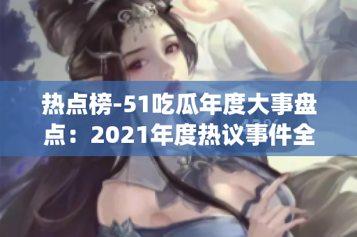 热点榜-51吃瓜年度大事盘点：2021年度热议事件全纪录(1)