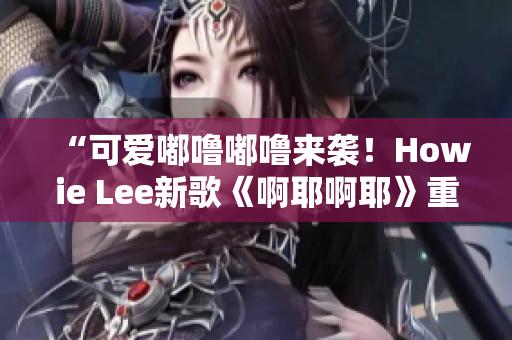 “可爱嘟噜嘟噜来袭！Howie Lee新歌《啊耶啊耶》重磅推出！”