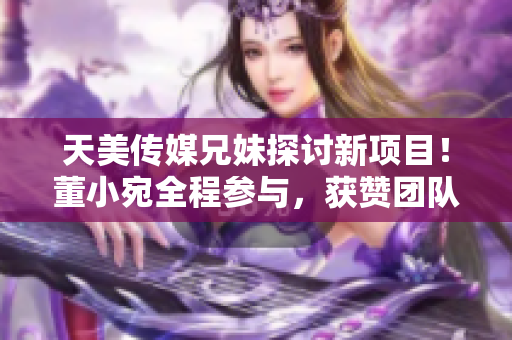 天美传媒兄妹探讨新项目！董小宛全程参与，获赞团队合作精神