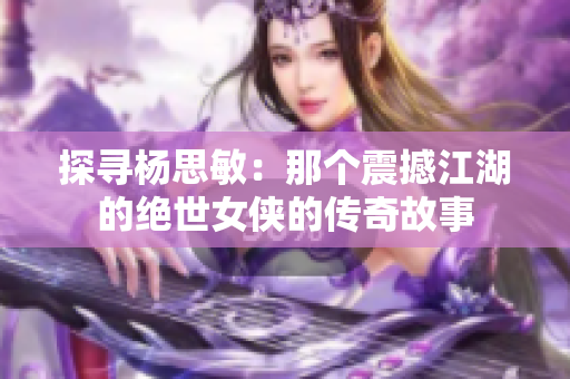 探寻杨思敏：那个震撼江湖的绝世女侠的传奇故事