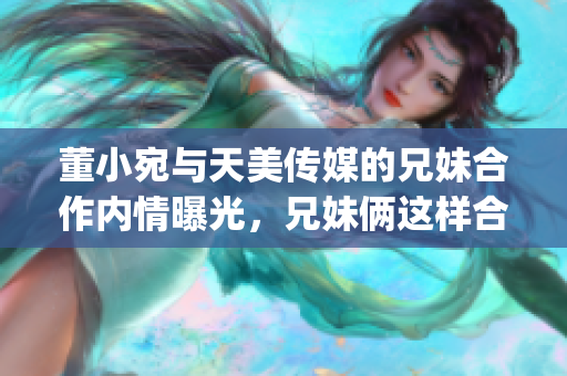 董小宛与天美传媒的兄妹合作内情曝光，兄妹俩这样合作令人感动(1)