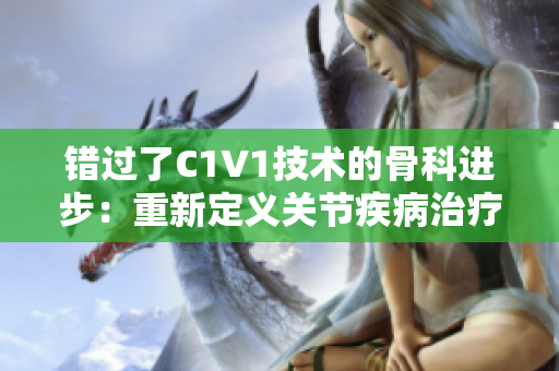 错过了C1V1技术的骨科进步：重新定义关节疾病治疗