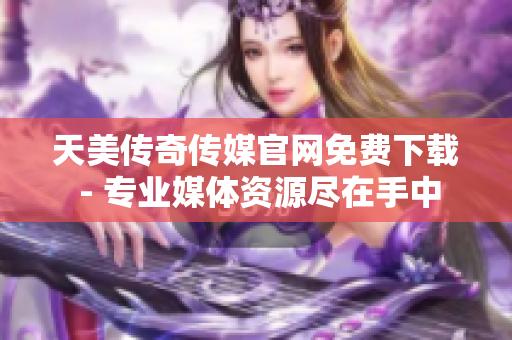 天美传奇传媒官网免费下载 - 专业媒体资源尽在手中