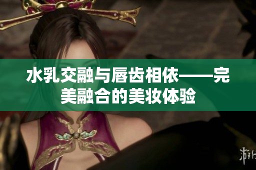 水乳交融与唇齿相依——完美融合的美妆体验