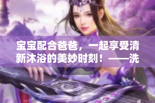 宝宝配合爸爸，一起享受清新沐浴的美妙时刻！——洗头全过程彻底揭秘