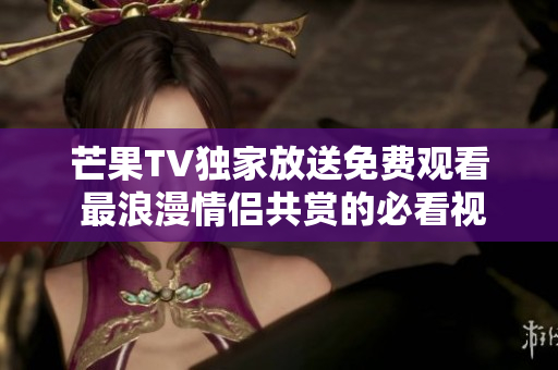 芒果TV独家放送免费观看 最浪漫情侣共赏的必看视频