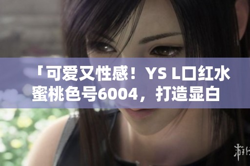 「可爱又性感！YS L口红水蜜桃色号6004，打造显白好气色」