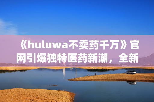 《huluwa不卖药千万》官网引爆独特医药新潮，全新升级惊艳来袭(1)