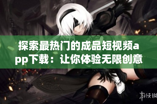 探索最热门的成品短视频app下载：让你体验无限创意的视频创作平台