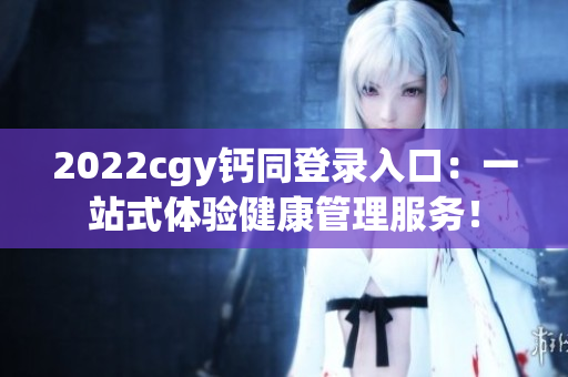 2022cgy钙同登录入口：一站式体验健康管理服务！