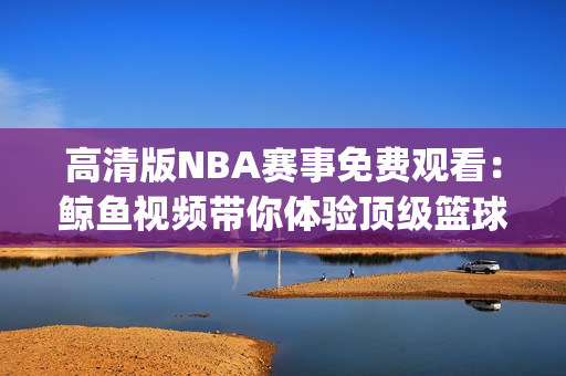 高清版NBA赛事免费观看：鲸鱼视频带你体验顶级篮球盛宴(1)