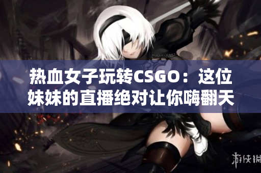 热血女子玩转CSGO：这位妹妹的直播绝对让你嗨翻天！