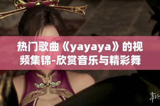 热门歌曲《yayaya》的视频集锦-欣赏音乐与精彩舞蹈