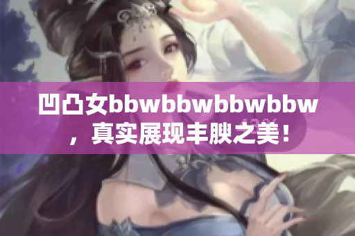 凹凸女bbwbbwbbwbbw，真实展现丰腴之美！