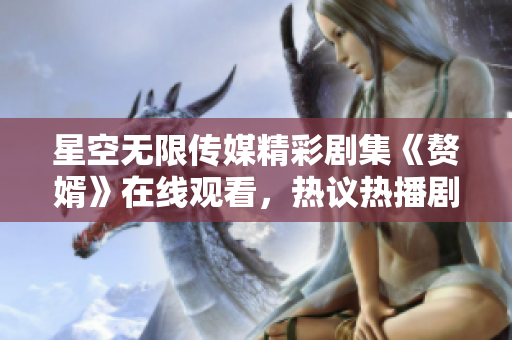 星空无限传媒精彩剧集《赘婿》在线观看，热议热播剧情！