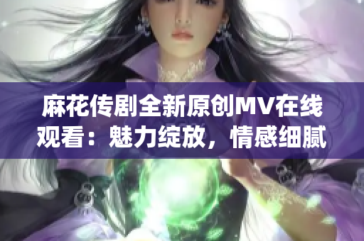 麻花传剧全新原创MV在线观看：魅力绽放，情感细腻，感动人心(1)