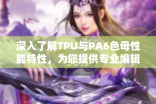 深入了解TPU与PA6色母性能特性，为您提供专业编辑文章！