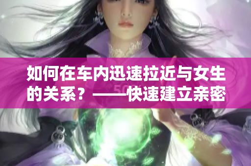 如何在车内迅速拉近与女生的关系？——快速建立亲密感的秘诀