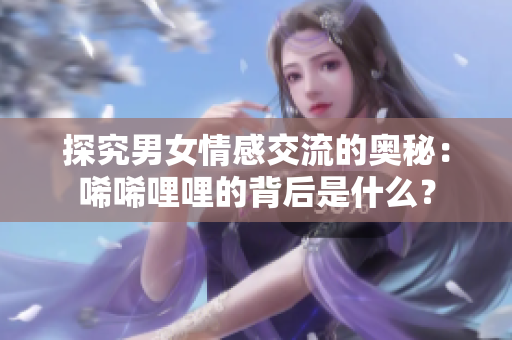 探究男女情感交流的奥秘：唏唏哩哩的背后是什么？