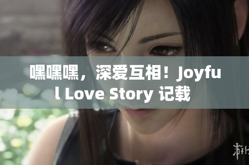 嘿嘿嘿，深爱互相！Joyful Love Story 记载 