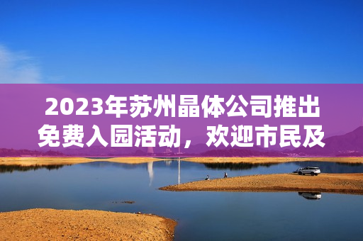 2023年苏州晶体公司推出免费入园活动，欢迎市民及游客免费参观