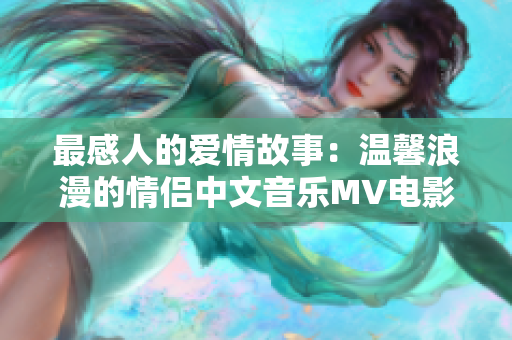 最感人的爱情故事：温馨浪漫的情侣中文音乐MV电影重新定义约会目标