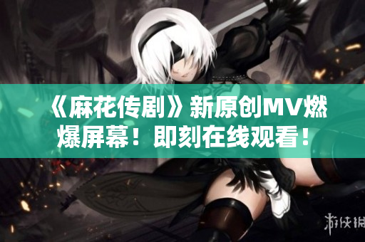 《麻花传剧》新原创MV燃爆屏幕！即刻在线观看！