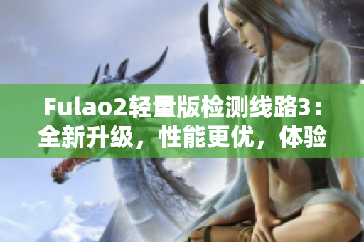 Fulao2轻量版检测线路3：全新升级，性能更优，体验更顺畅