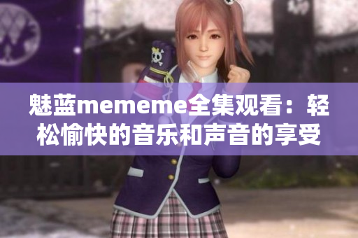 魅蓝mememe全集观看：轻松愉快的音乐和声音的享受