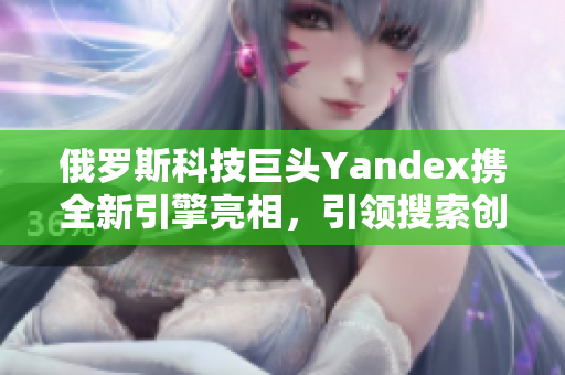 俄罗斯科技巨头Yandex携全新引擎亮相，引领搜索创新浪潮