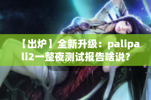 【出炉】全新升级：palipali2一整夜测试报告啥说？