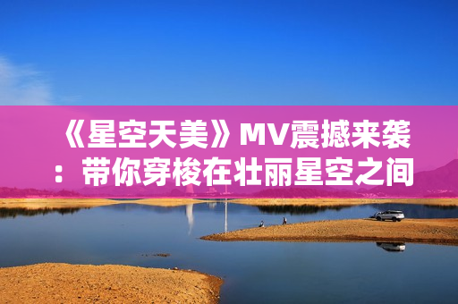 《星空天美》MV震撼来袭：带你穿梭在壮丽星空之间！