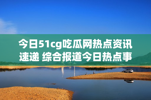 今日51cg吃瓜网热点资讯速递 综合报道今日热点事件