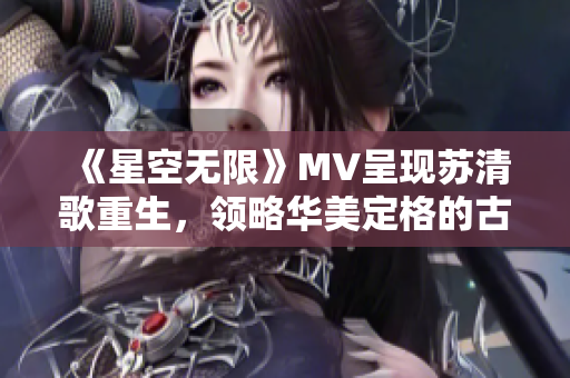 《星空无限》MV呈现苏清歌重生，领略华美定格的古风韵味