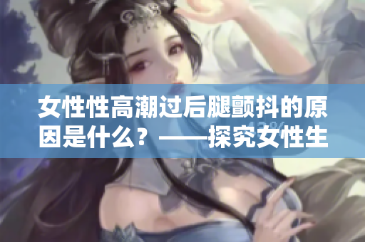 女性性高潮过后腿颤抖的原因是什么？——探究女性生理反应的原因