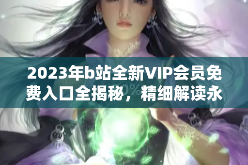 2023年b站全新VIP会员免费入口全揭秘，精细解读永不收费政策