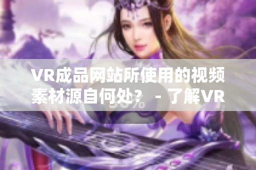 VR成品网站所使用的视频素材源自何处？ - 了解VR成品网站的视频素材来源