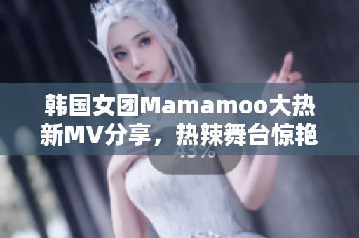 韩国女团Mamamoo大热新MV分享，热辣舞台惊艳全球歌迷