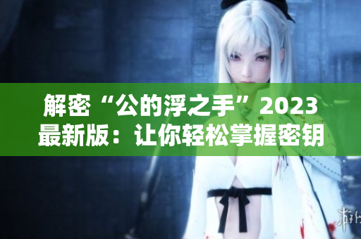 解密“公的浮之手”2023最新版：让你轻松掌握密钥技术！